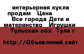 интерьерная кукла продам › Цена ­ 2 000 - Все города Дети и материнство » Игрушки   . Тульская обл.,Тула г.